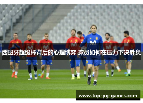 西班牙超级杯背后的心理博弈 球员如何在压力下决胜负